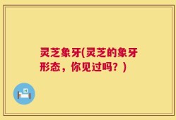 灵芝象牙(灵芝的象牙形态，你见过吗？)