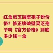 红盒灵芝破壁孢子粉价格？修正牌破壁灵芝孢子粉《官方价格》到底多少钱一盒