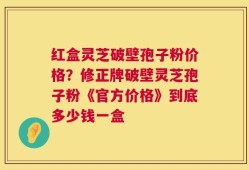 红盒灵芝破壁孢子粉价格？修正牌破壁灵芝孢子粉《官方价格》到底多少钱一盒
