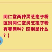 同仁堂两种灵芝孢子粉区别同仁堂灵芝孢子粉有哪两种？区别是什么？)