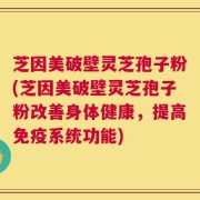 芝因美破壁灵芝孢子粉(芝因美破壁灵芝孢子粉改善身体健康，提高免疫系统功能)