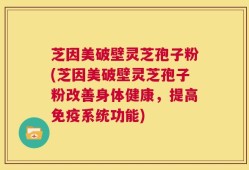 芝因美破壁灵芝孢子粉(芝因美破壁灵芝孢子粉改善身体健康，提高免疫系统功能)