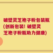 破壁灵芝袍子粉包装瓶(创新包装! 破壁灵芝袍子粉瓶助力健康)
