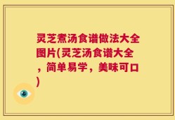 灵芝煮汤食谱做法大全图片(灵芝汤食谱大全，简单易学，美味可口)
