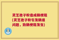 灵芝孢子粉造成肠梗阻(灵芝孢子粉引发肠道问题，致肠梗阻发生)