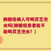 肺腺癌病人可喝灵芝泡水吗(肺腺癌患者能不能喝灵芝泡水？)