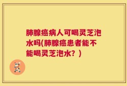 肺腺癌病人可喝灵芝泡水吗(肺腺癌患者能不能喝灵芝泡水？)