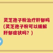灵芝孢子粉治疗肝郁吗(灵芝孢子粉可以缓解肝郁症状吗？)