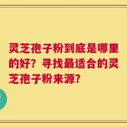 灵芝孢子粉到底是哪里的好？寻找最适合的灵芝孢子粉来源？