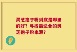 灵芝孢子粉到底是哪里的好？寻找最适合的灵芝孢子粉来源？