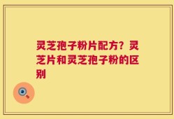 灵芝孢子粉片配方？灵芝片和灵芝孢子粉的区别