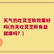 天气热吃灵芝粉效果好吗(热天吃灵芝粉有益健康吗？)