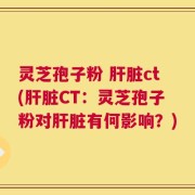 灵芝孢子粉 肝脏ct(肝脏CT：灵芝孢子粉对肝脏有何影响？)