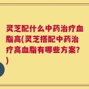 灵芝配什么中药治疗血脂高(灵芝搭配中药治疗高血脂有哪些方案？)