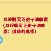 以岭牌灵芝孢子油胶囊(以岭牌灵芝孢子油胶囊：健康的选择)