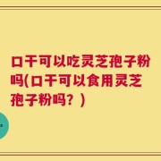 口干可以吃灵芝孢子粉吗(口干可以食用灵芝孢子粉吗？)