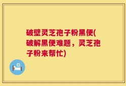 破壁灵芝孢子粉黑便(破解黑便难题，灵芝孢子粉来帮忙)