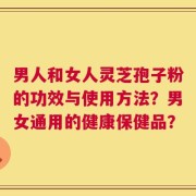 男人和女人灵芝孢子粉的功效与使用方法？男女通用的健康保健品？