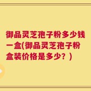 御品灵芝孢子粉多少钱一盒(御品灵芝孢子粉盒装价格是多少？)