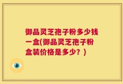 御品灵芝孢子粉多少钱一盒(御品灵芝孢子粉盒装价格是多少？)