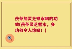 茯苓加灵芝煮水喝的功效(茯苓灵芝煮水，多功效令人惊叹！)