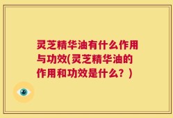 灵芝精华油有什么作用与功效(灵芝精华油的作用和功效是什么？)