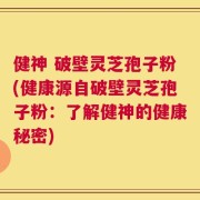 健神 破壁灵芝孢子粉(健康源自破壁灵芝孢子粉：了解健神的健康秘密)