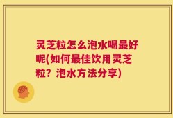 灵芝粒怎么泡水喝最好呢(如何最佳饮用灵芝粒？泡水方法分享)