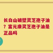 长白山破壁灵芝孢子油？富元康灵芝孢子油是正品吗