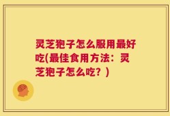 灵芝狍子怎么服用最好吃(最佳食用方法：灵芝狍子怎么吃？)