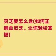 灵芝要怎么盘(如何正确盘灵芝，让你轻松掌握)