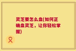 灵芝要怎么盘(如何正确盘灵芝，让你轻松掌握)