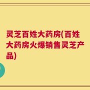 灵芝百姓大药房(百姓大药房火爆销售灵芝产品)