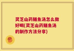 灵芝山药鳝鱼汤怎么做好喝(灵芝山药鳝鱼汤的制作方法分享)