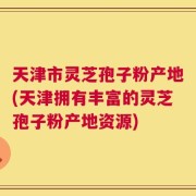 天津市灵芝孢子粉产地(天津拥有丰富的灵芝孢子粉产地资源)