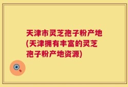 天津市灵芝孢子粉产地(天津拥有丰富的灵芝孢子粉产地资源)