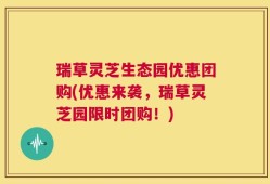 瑞草灵芝生态园优惠团购(优惠来袭，瑞草灵芝园限时团购！)