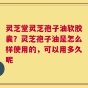 灵芝堂灵芝孢子油软胶囊？灵芝孢子油是怎么样使用的，可以用多久呢