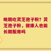晚期吃灵芝孢子粉？灵芝孢子粉，健康人也能长期服用吗