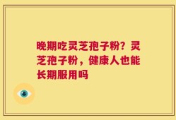 晚期吃灵芝孢子粉？灵芝孢子粉，健康人也能长期服用吗