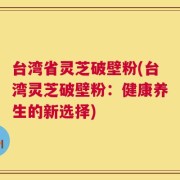 台湾省灵芝破壁粉(台湾灵芝破壁粉：健康养生的新选择)
