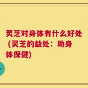 灵芝对身体有什么好处 (灵芝的益处：助身体保健)