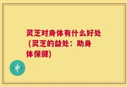 灵芝对身体有什么好处 (灵芝的益处：助身体保健)