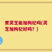 煮灵芝能加枸杞吗(灵芝加枸杞好吗？)
