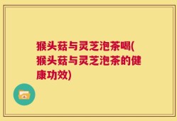猴头菇与灵芝泡茶喝(猴头菇与灵芝泡茶的健康功效)