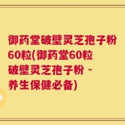 御药堂破壁灵芝孢子粉60粒(御药堂60粒破壁灵芝孢子粉 - 养生保健必备)