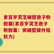 素百岁灵芝破壁孢子粉胶囊(素百岁灵芝孢子粉胶囊：突破壁提升抵抗力)