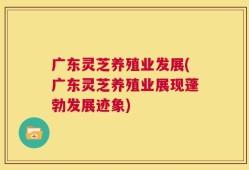 广东灵芝养殖业发展(广东灵芝养殖业展现蓬勃发展迹象)