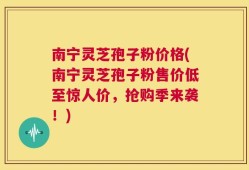 南宁灵芝孢子粉价格(南宁灵芝孢子粉售价低至惊人价，抢购季来袭！)