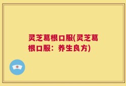 灵芝葛根口服(灵芝葛根口服：养生良方)